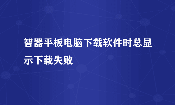 智器平板电脑下载软件时总显示下载失败