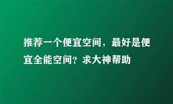 推荐一个便宜空间，最好是便宜全能空间？求大神帮助