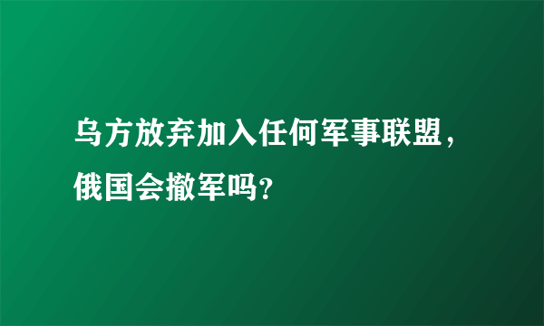 乌方放弃加入任何军事联盟，俄国会撤军吗？