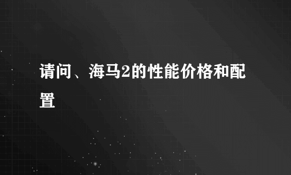 请问、海马2的性能价格和配置