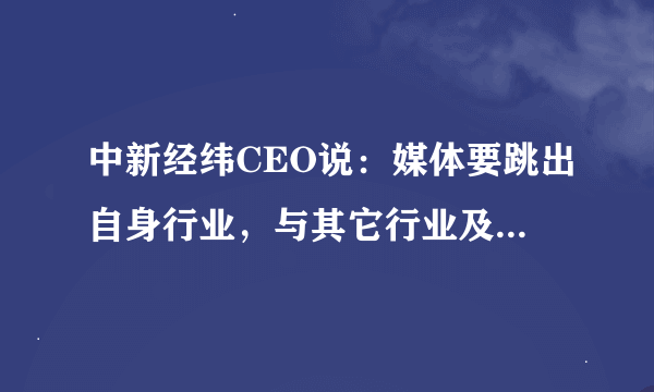 中新经纬CEO说：媒体要跳出自身行业，与其它行业及细分市场深度“融合”，才能有长足的发展，你怎么看？