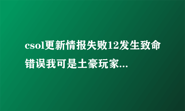 csol更新情报失败12发生致命错误我可是土豪玩家重新装过了还是不行哪位大神指点我一下不是更新问题谢谢了