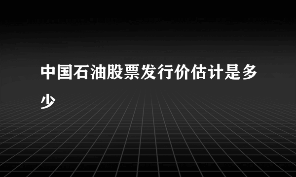 中国石油股票发行价估计是多少