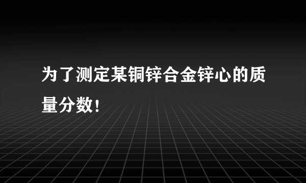 为了测定某铜锌合金锌心的质量分数！