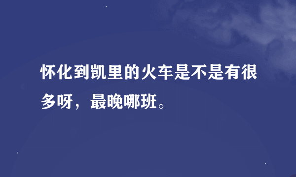 怀化到凯里的火车是不是有很多呀，最晚哪班。