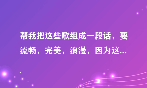 帮我把这些歌组成一段话，要流畅，完美，浪漫，因为这些都是我唱给我女朋友听得或者我女朋友唱给我听得！