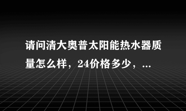 请问清大奥普太阳能热水器质量怎么样，24价格多少，有没有下乡补贴补多少！