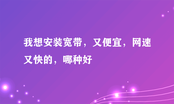 我想安装宽带，又便宜，网速又快的，哪种好