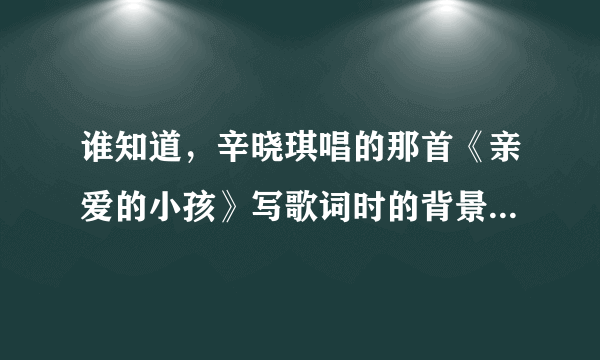 谁知道，辛晓琪唱的那首《亲爱的小孩》写歌词时的背景是啥，是写给谁的？