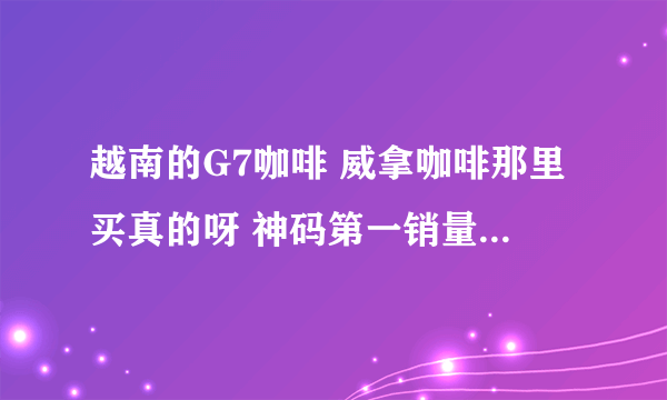 越南的G7咖啡 威拿咖啡那里买真的呀 神码第一销量的店都是假的 具体就自己淘宝搜搜第一名的G7咖啡