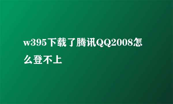 w395下载了腾讯QQ2008怎么登不上