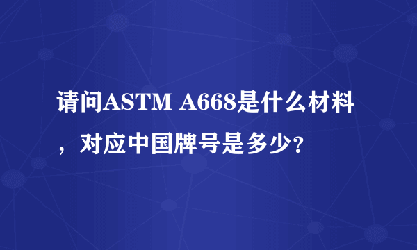 请问ASTM A668是什么材料，对应中国牌号是多少？