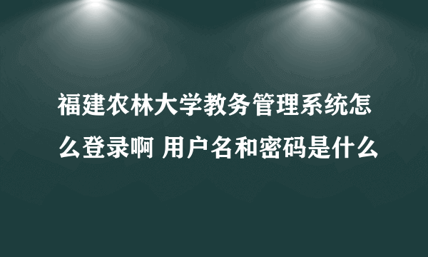 福建农林大学教务管理系统怎么登录啊 用户名和密码是什么