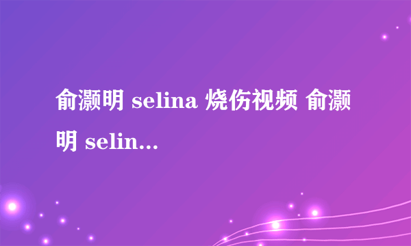 俞灏明 selina 烧伤视频 俞灏明 selina 烧伤 俞灏明 selina烧伤图片