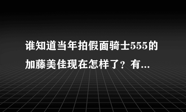 谁知道当年拍假面骑士555的加藤美佳现在怎样了？有谁知道她用什么社交软件吗？