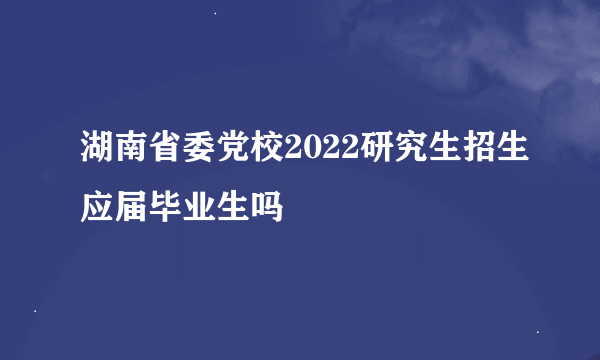 湖南省委党校2022研究生招生应届毕业生吗