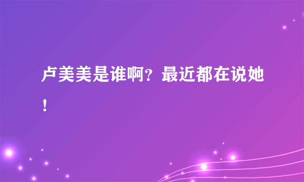 卢美美是谁啊？最近都在说她！