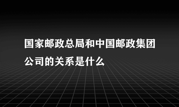 国家邮政总局和中国邮政集团公司的关系是什么