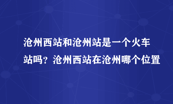 沧州西站和沧州站是一个火车站吗？沧州西站在沧州哪个位置