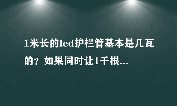 1米长的led护栏管基本是几瓦的？如果同时让1千根护栏管都亮的话总功耗大概多少？