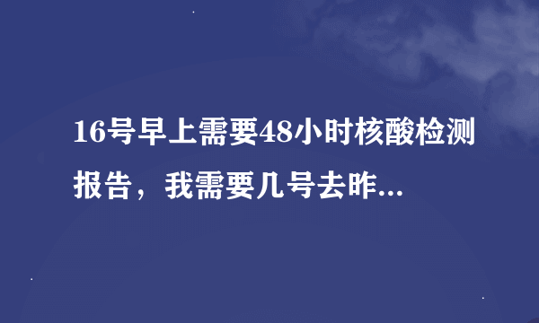 16号早上需要48小时核酸检测报告，我需要几号去昨天核酸检测？