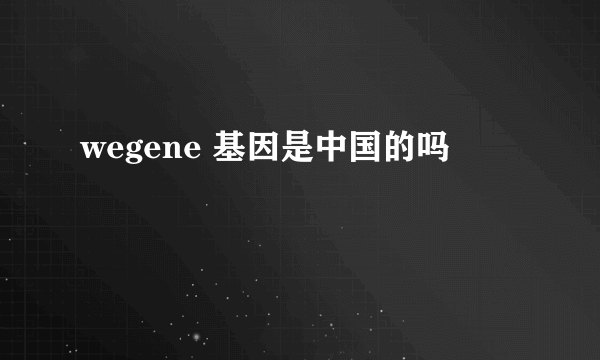 wegene 基因是中国的吗