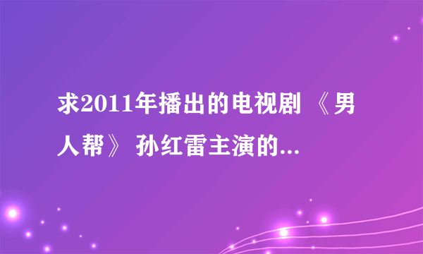 求2011年播出的电视剧 《男人帮》 孙红雷主演的 讯，雷 种子，发到油箱 1181205520 谢谢