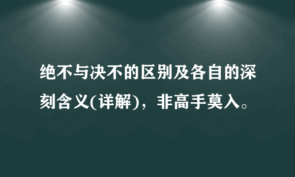 绝不与决不的区别及各自的深刻含义(详解)，非高手莫入。