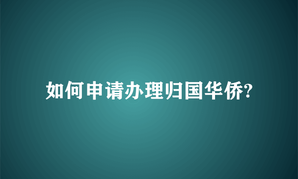 如何申请办理归国华侨?