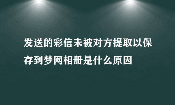 发送的彩信未被对方提取以保存到梦网相册是什么原因