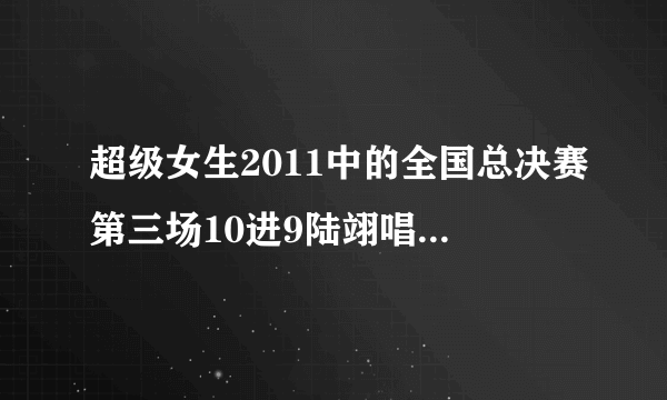 超级女生2011中的全国总决赛第三场10进9陆翊唱的那首歌叫什么？歌词有...