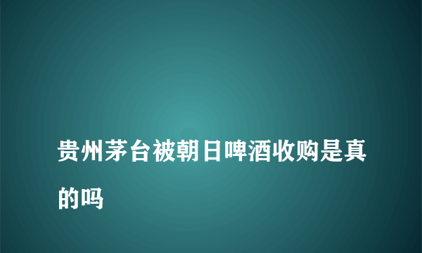 
贵州茅台被朝日啤酒收购是真的吗

