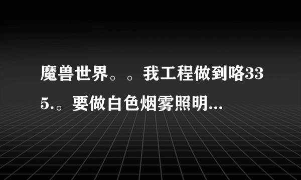 魔兽世界。。我工程做到咯335.。要做白色烟雾照明弹。。但我找不到啊。。不会做喃。。求高人指点。。。。