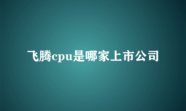 飞腾cpu是哪家上市公司