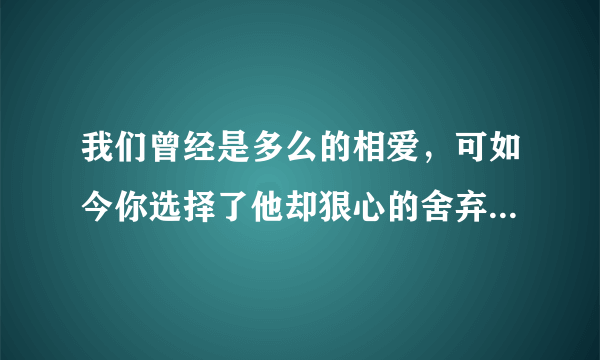 我们曾经是多么的相爱，可如今你选择了他却狠心的舍弃了我，我的心是有多痛，我该怎样做才能忘记你，