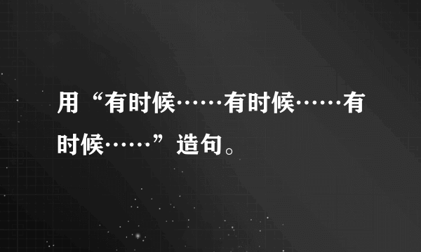 用“有时候……有时候……有时候……”造句。