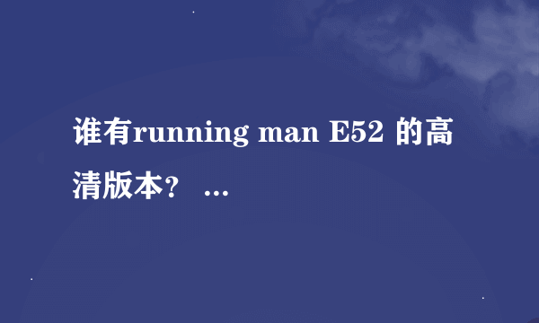 谁有running man E52 的高清版本？ 有的话给我吧,我找好久了，迅雷又下不了。