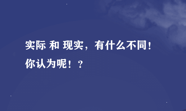 实际 和 现实，有什么不同！你认为呢！？