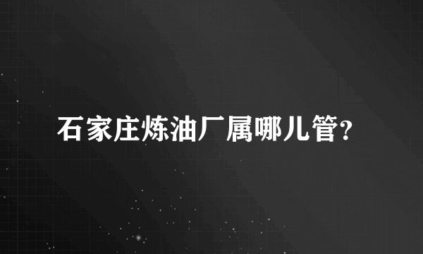 石家庄炼油厂属哪儿管？