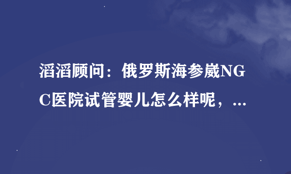 滔滔顾问：俄罗斯海参崴NGC医院试管婴儿怎么样呢，知名度高吗？