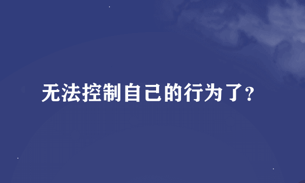 无法控制自己的行为了？