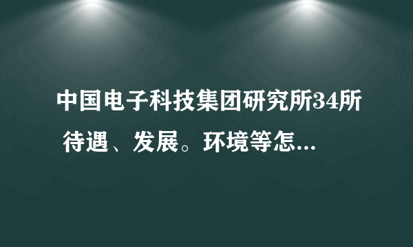 中国电子科技集团研究所34所 待遇、发展。环境等怎么样啊？？