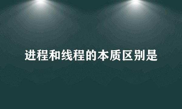 进程和线程的本质区别是