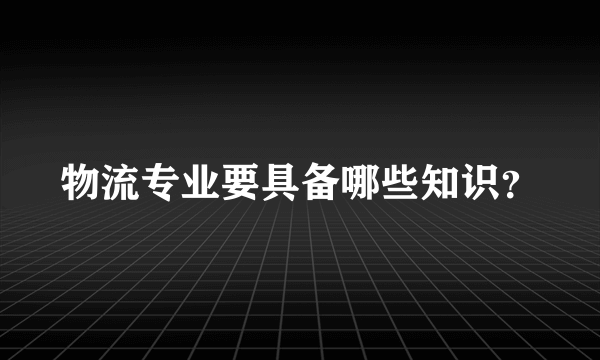 物流专业要具备哪些知识？