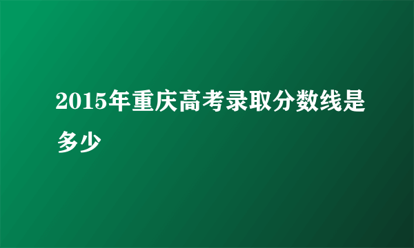 2015年重庆高考录取分数线是多少