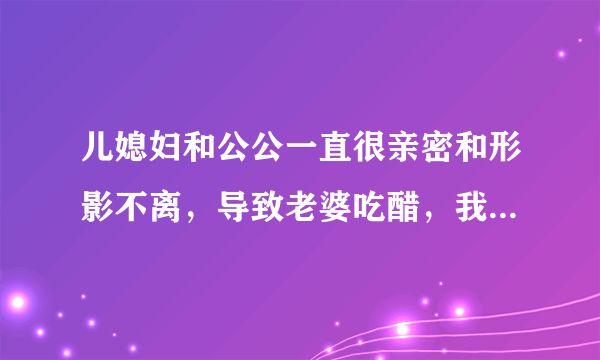 儿媳妇和公公一直很亲密和形影不离，导致老婆吃醋，我该怎么办？