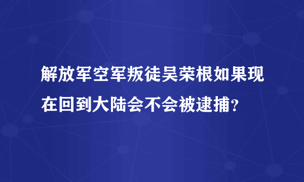 解放军空军叛徒吴荣根如果现在回到大陆会不会被逮捕？