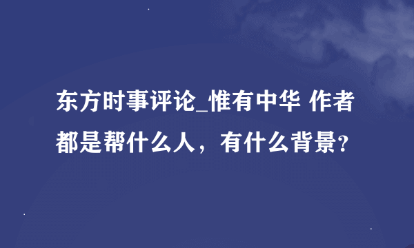 东方时事评论_惟有中华 作者都是帮什么人，有什么背景？