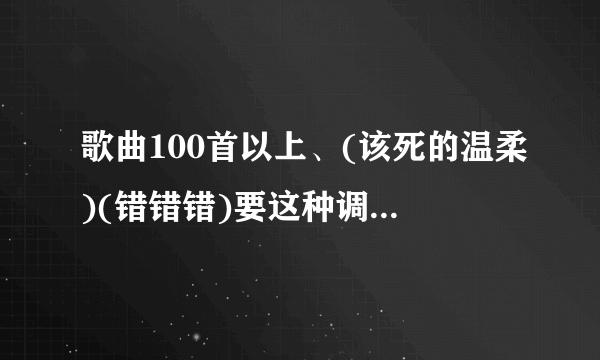 歌曲100首以上、(该死的温柔)(错错错)要这种调调的、越多越好