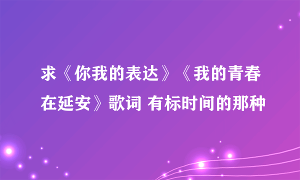 求《你我的表达》《我的青春在延安》歌词 有标时间的那种